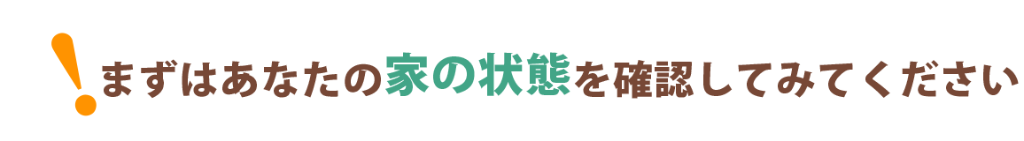 まずはあなたの家の状態を確認してみてください